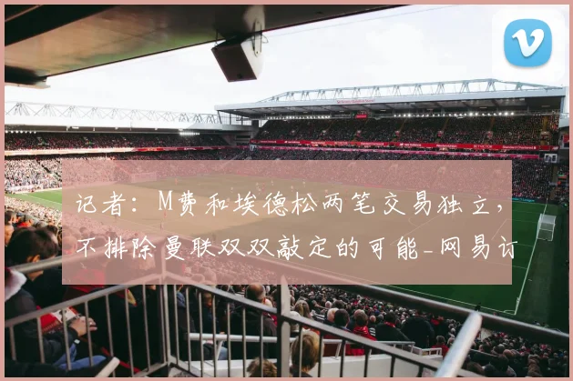 记者:M费和埃德松两笔交易独立,不排除曼联双双敲定的可能_网易订阅