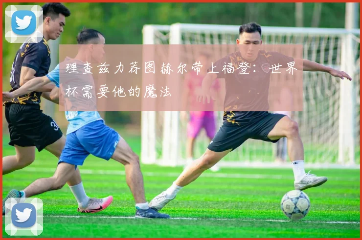 理查兹力荐图赫尔带上福登：世界杯需要他的魔法