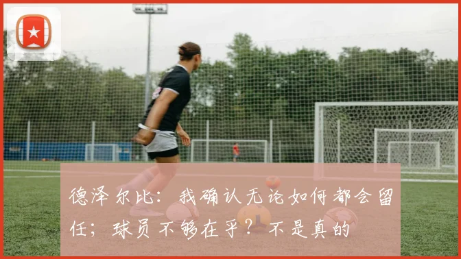 德泽尔比：我确认无论如何都会留任；球员不够在乎？不是真的
