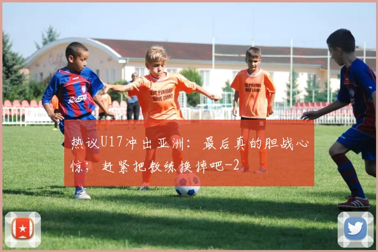 热议U17冲出亚洲：最后真的胆战心惊；赶紧把教练换掉吧
