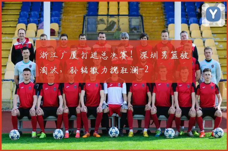 浙江广厦打进总决赛！深圳男篮被淘汰，孙铭徽力挽狂澜
