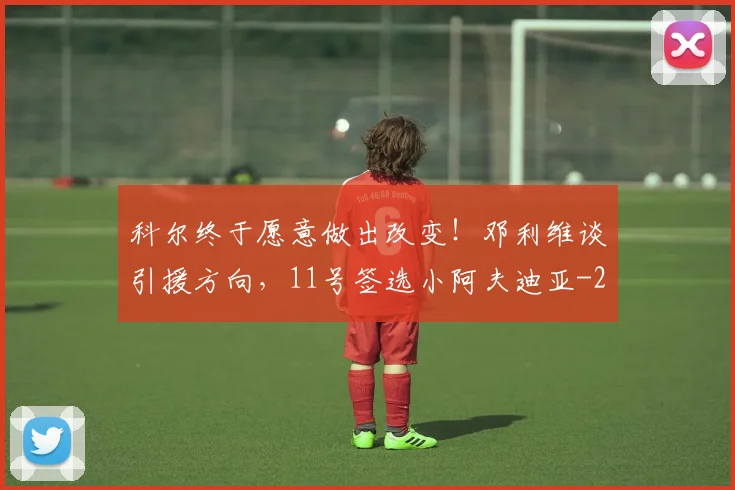 科尔终于愿意做出改变！邓利维谈引援方向，11号签选小阿夫迪亚