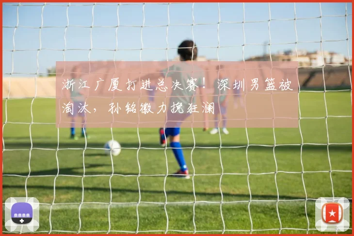 浙江广厦打进总决赛！深圳男篮被淘汰，孙铭徽力挽狂澜