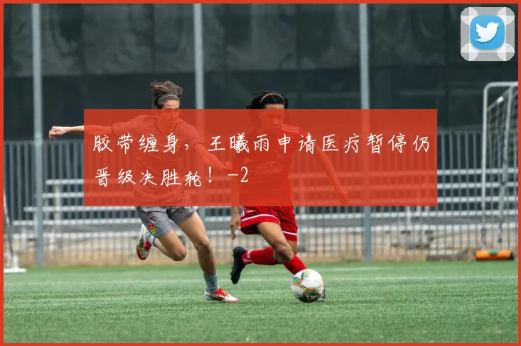 胶带缠身,王曦雨申请医疗暂停仍晋级决胜轮!