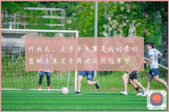 许利民:止步半决赛是我的责任,首钢未来定会再次实现冠军梦