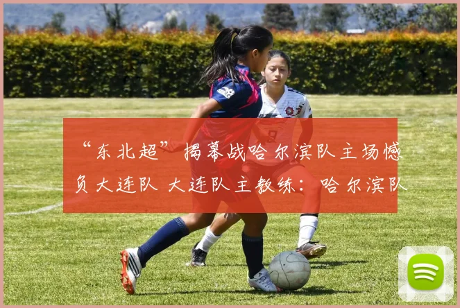 “东北超”揭幕战哈尔滨队主场憾负大连队 大连队主教练：哈尔滨队非常有战斗力