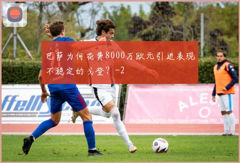 巴萨为何花费8000万欧元引进表现不稳定的戈登?