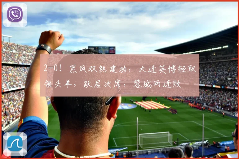 2-0！黑风双煞建功，大连英博轻取领头羊，跃居次席，蓉城两连败