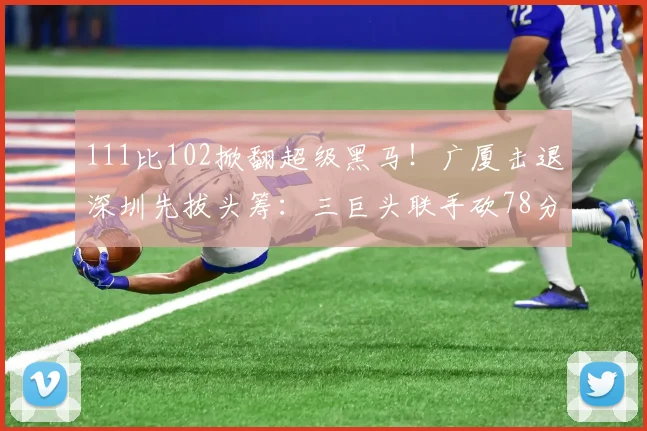 111比102掀翻超级黑马!广厦击退深圳先拔头筹:三巨头联手砍78分