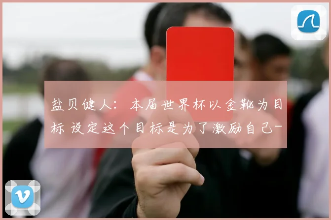 盐贝健人：本届世界杯以金靴为目标 设定这个目标是为了激励自己