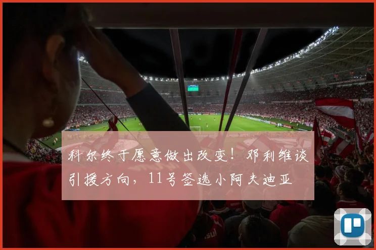 科尔终于愿意做出改变！邓利维谈引援方向，11号签选小阿夫迪亚