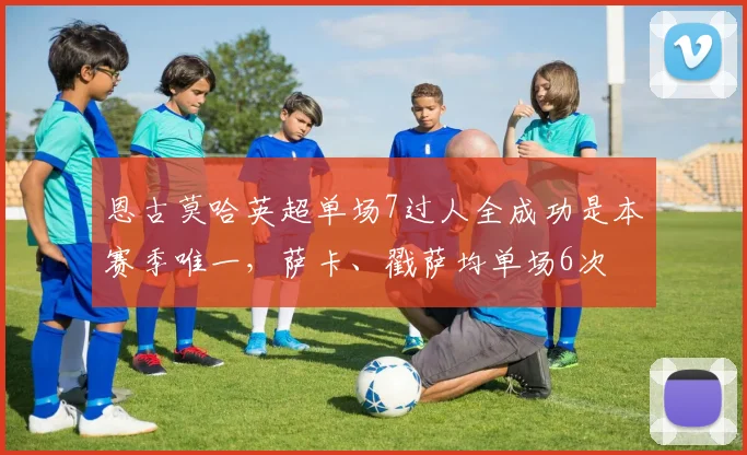 恩古莫哈英超单场7过人全成功是本赛季唯一，萨卡、戳萨均单场6次