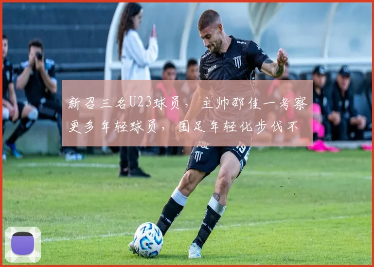 新召三名U23球员,主帅邵佳一考察更多年轻球员,国足年轻化步伐不停