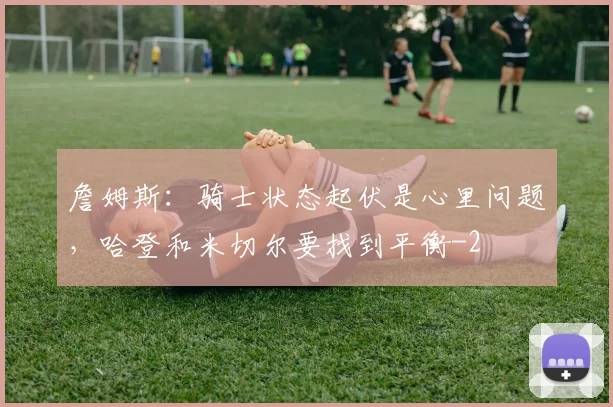 詹姆斯：骑士状态起伏是心里问题，哈登和米切尔要找到平衡