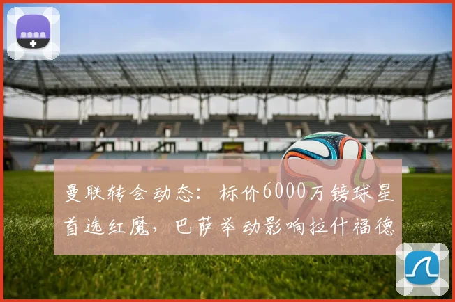 曼联转会动态：标价6000万镑球星首选红魔，巴萨举动影响拉什福德前途