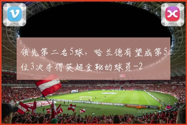 领先第二名5球,哈兰德有望成第5位3次夺得英超金靴的球员