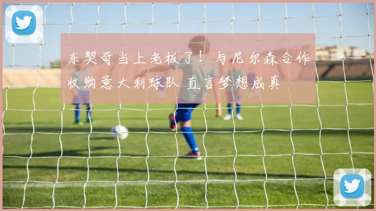 东契奇当上老板了！与尼尔森合作收购意大利球队 直言梦想成真