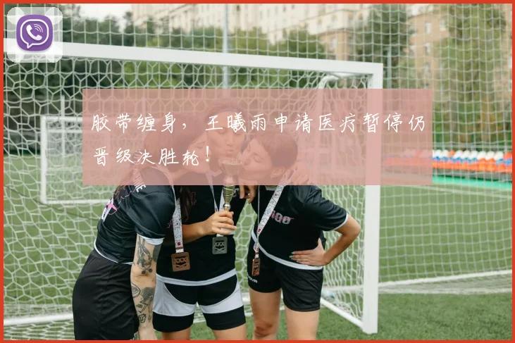 胶带缠身，王曦雨申请医疗暂停仍晋级决胜轮！