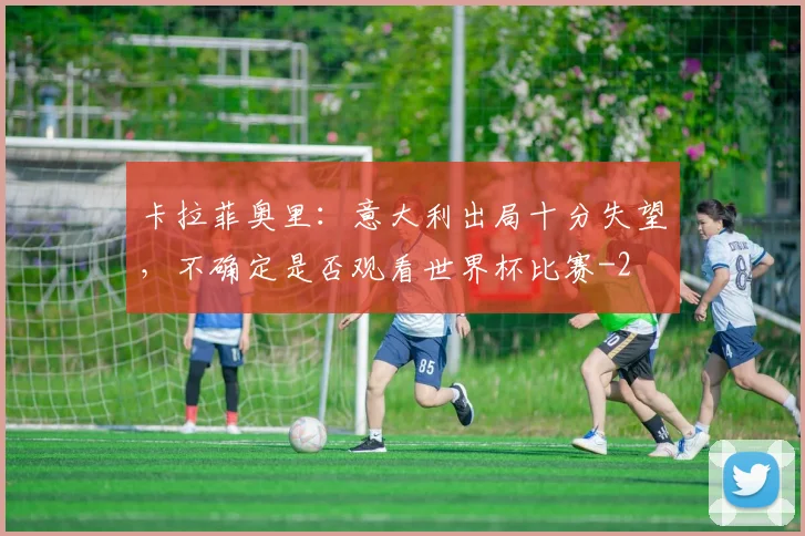 卡拉菲奥里:意大利出局十分失望,不确定是否观看世界杯比赛