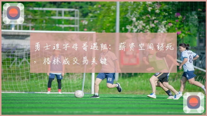 勇士追字母哥遇阻：薪资空间锁死，格林成交易关键