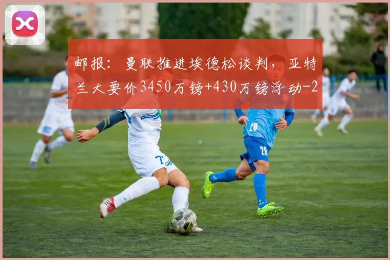 邮报：曼联推进埃德松谈判，亚特兰大要价3450万镑+430万镑浮动