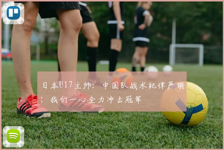 日本U17主帅：中国队战术纪律严明；我们一心全力冲击冠军