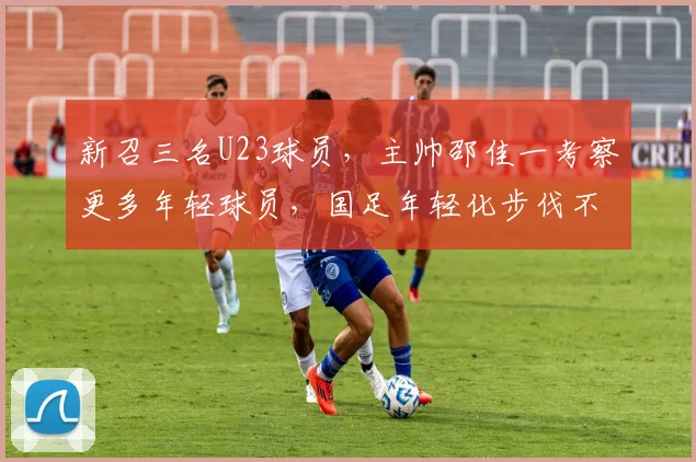 新召三名U23球员，主帅邵佳一考察更多年轻球员，国足年轻化步伐不停
