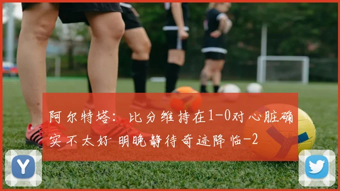 阿尔特塔:比分维持在1-0对心脏确实不太好 明晚静待奇迹降临