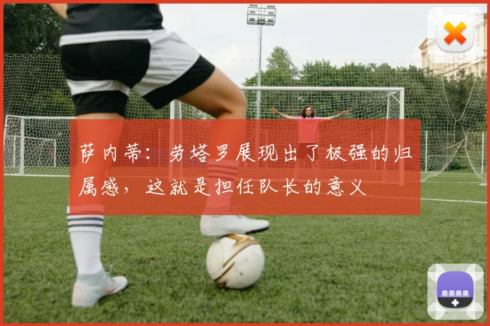 萨内蒂：劳塔罗展现出了极强的归属感，这就是担任队长的意义