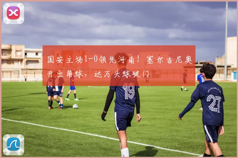 国安主场1-0领先河南！塞尔吉尼奥开出角球，达万头球破门