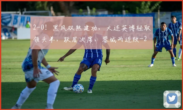 2-0!黑风双煞建功,大连英博轻取领头羊,跃居次席,蓉城两连败