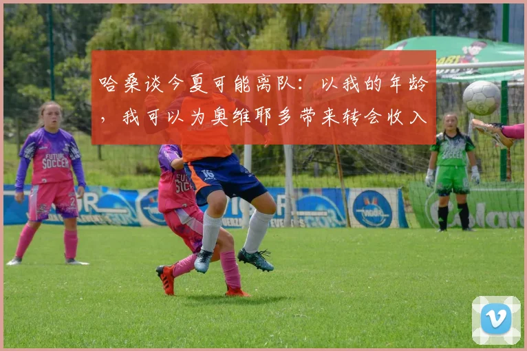 哈桑谈今夏可能离队：以我的年龄，我可以为奥维耶多带来转会收入