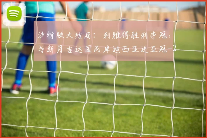 沙特联大结局:利雅得胜利夺冠,与新月吉达国民库迪西亚进亚冠