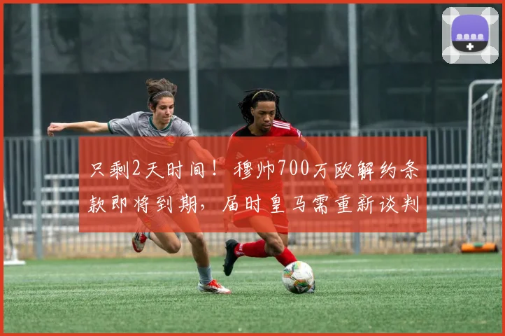 只剩2天时间！穆帅700万欧解约条款即将到期，届时皇马需重新谈判