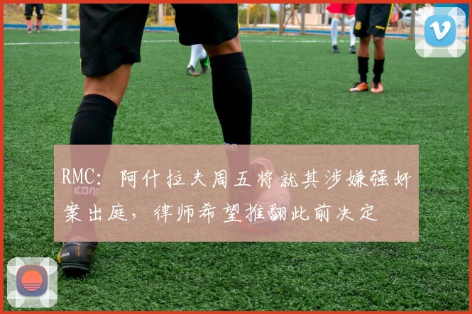 RMC：阿什拉夫周五将就其涉嫌强奸案出庭，律师希望推翻此前决定