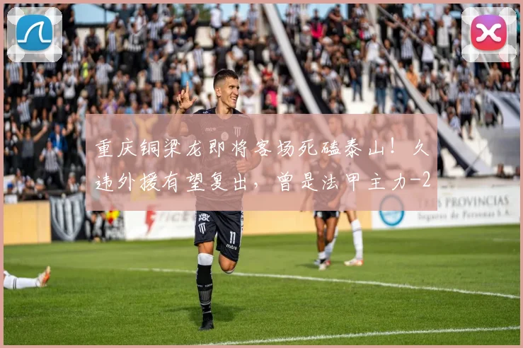 重庆铜梁龙即将客场死磕泰山!久违外援有望复出,曾是法甲主力