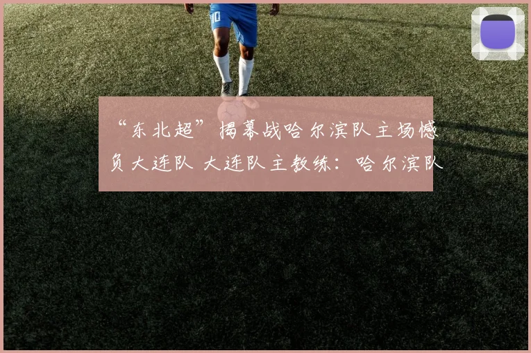“东北超”揭幕战哈尔滨队主场憾负大连队 大连队主教练：哈尔滨队非常有战斗力