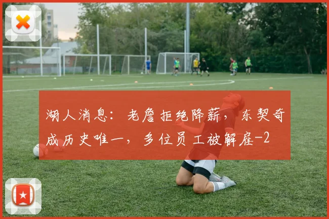 湖人消息:老詹拒绝降薪,东契奇成历史唯一,多位员工被解雇