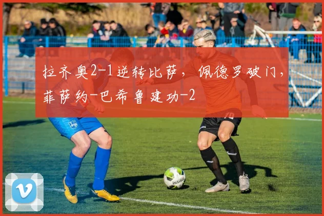 拉齐奥2-1逆转比萨，佩德罗破门，菲萨约-巴希鲁建功