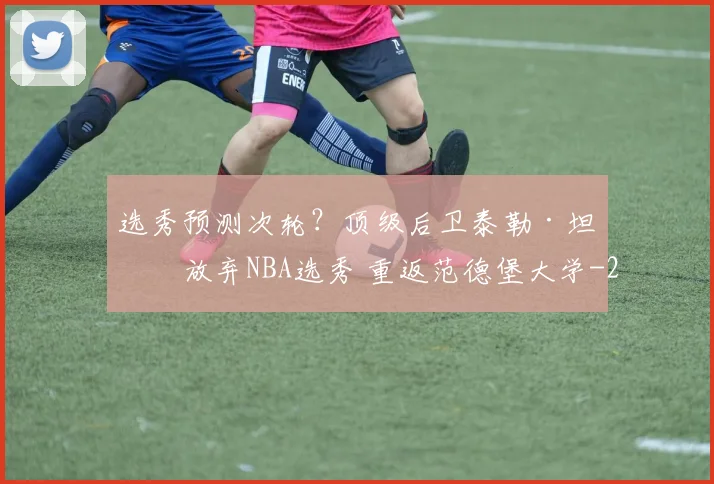 选秀预测次轮？顶级后卫泰勒·坦纳放弃NBA选秀 重返范德堡大学