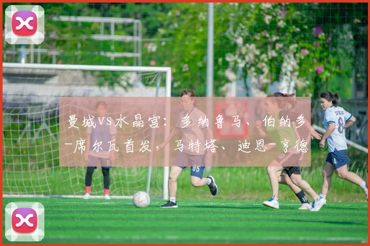曼城vs水晶宫：多纳鲁马、伯纳多-席尔瓦首发，马特塔、迪恩-亨德森出战
