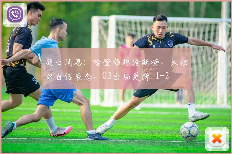 骑士消息:哈登领跑抢断榜,米切尔自信表态,G3出场更新_1