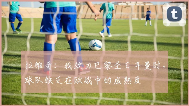 拉维奇：我效力巴黎圣日耳曼时，球队缺乏在欧战中的成熟度