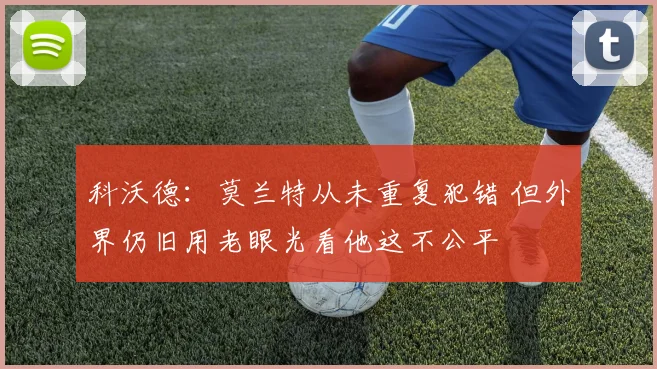 科沃德：莫兰特从未重复犯错 但外界仍旧用老眼光看他这不公平