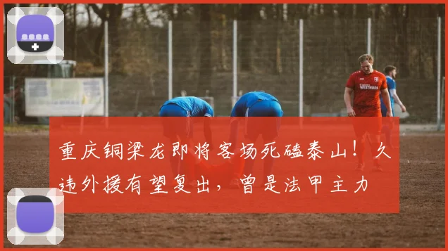 重庆铜梁龙即将客场死磕泰山!久违外援有望复出,曾是法甲主力