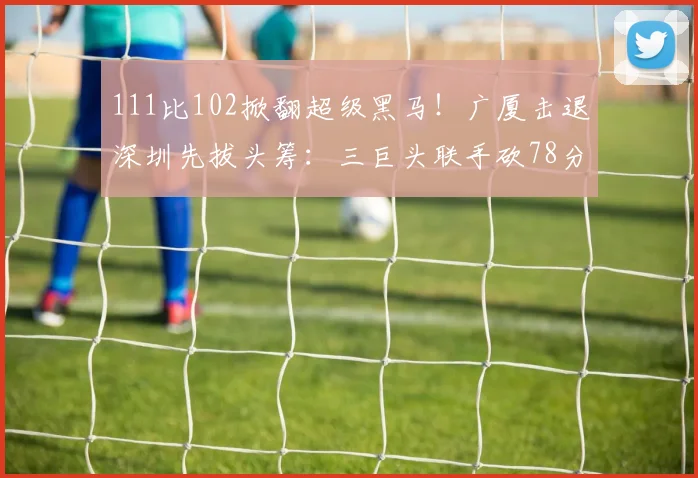 111比102掀翻超级黑马！广厦击退深圳先拔头筹：三巨头联手砍78分