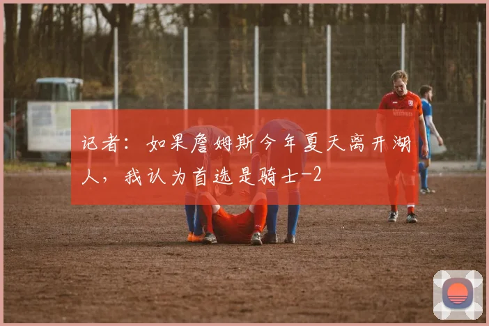 记者：如果詹姆斯今年夏天离开湖人，我认为首选是骑士