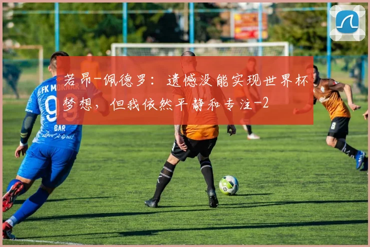 若昂-佩德罗：遗憾没能实现世界杯梦想，但我依然平静和专注