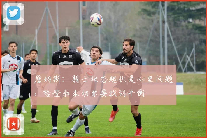 詹姆斯：骑士状态起伏是心里问题，哈登和米切尔要找到平衡