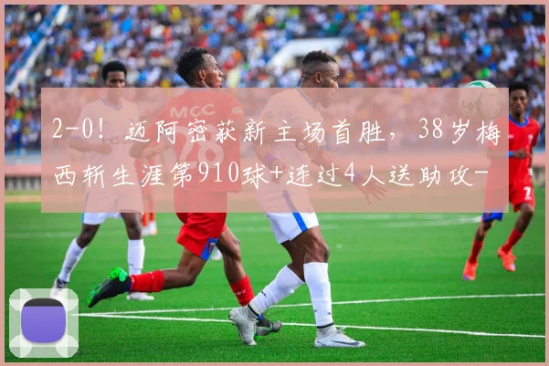 2-0!迈阿密获新主场首胜,38岁梅西斩生涯第910球+连过4人送助攻